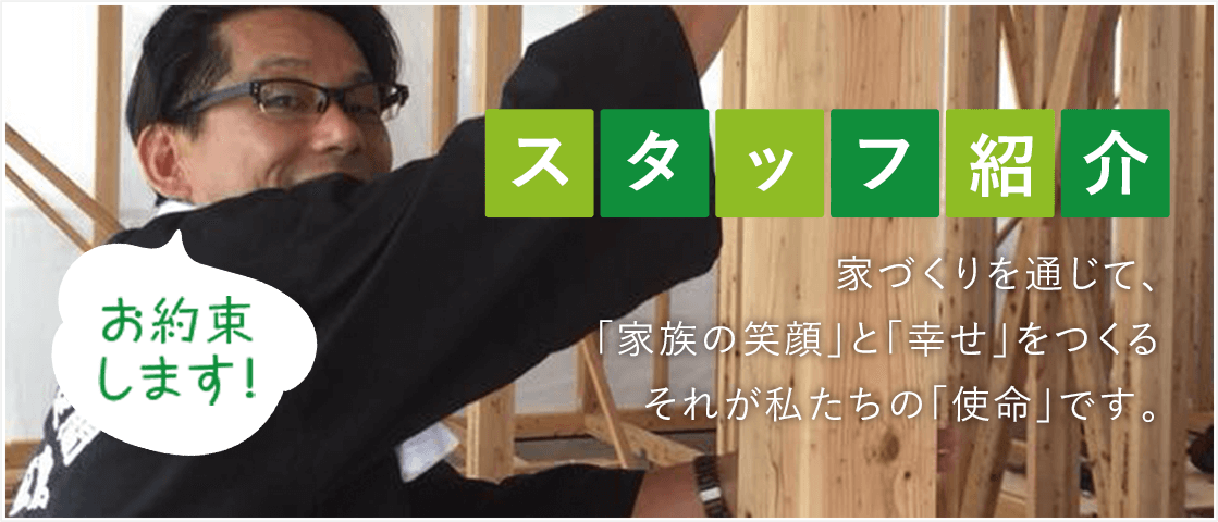 お約束します！ス タ ッ フ 紹 介 家づくりを通じて、「家族の笑顔」と「幸せ」をつくるそれが私たちの「使命」です。